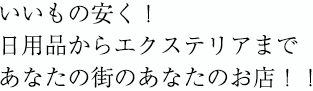 いいもの安く！
日用品からエクステリアまで
あなたの街のあなたのお店！！