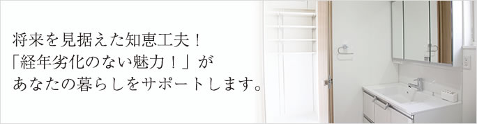 将来を見据えた知恵工夫！
「経年劣化のない魅力！」が
あなたの暮らしをサポートします。