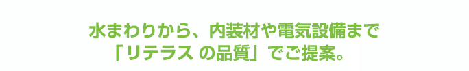 水まわりから、内装材や電気設備まで「リテラスの品質」でご提案。