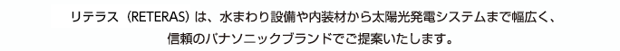 リテラス（RETERAS）は、水まわり設備や内装材から太陽光発電システムまで幅広く、信頼のパナソニックブランドでご提案いたします。